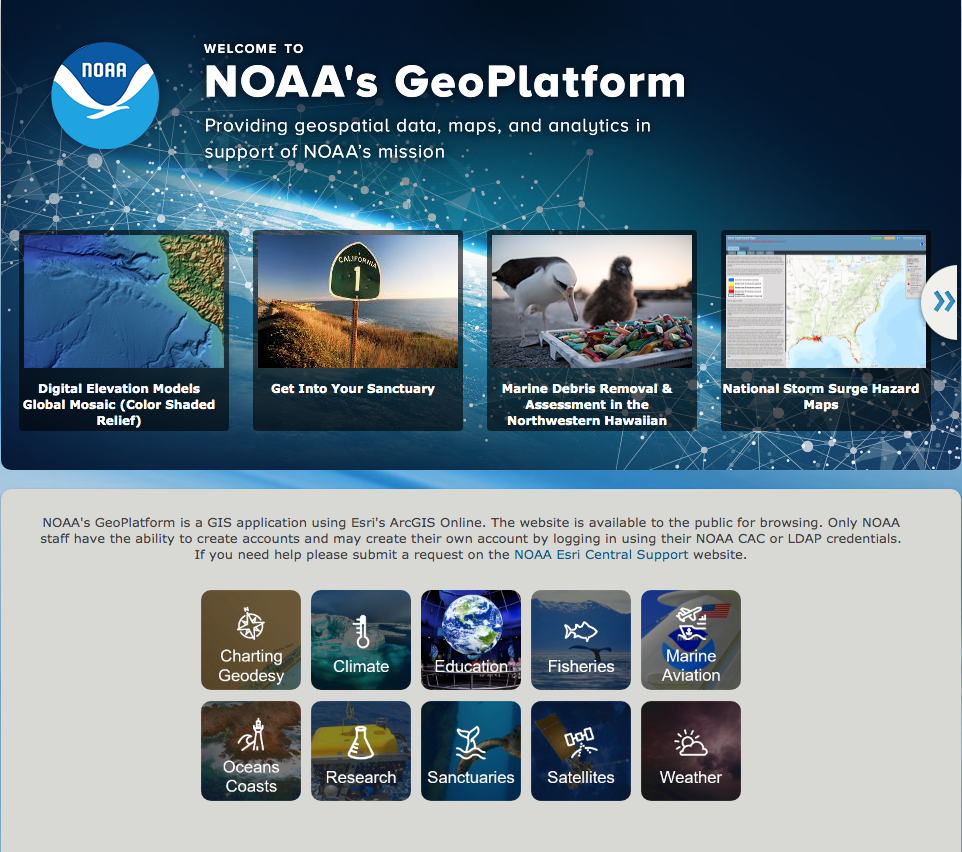 Image capture of NOAA's GeoPlatform website includes images of Digital Elevation Models Global Mosaic, Get Into your Sanctuary, Marine Debris Removal & Assessment in the Northwestern Hawaiian, National Storm Surge Hazard Maps.  NOAA's Geoplatform is a GIS application using Esri's ArcGIS Online. The website is available to the public or browsing in the following categories: Charting Geodesy, Climate, Education, Fisheries, Marine Aviation, Oceans Coasts, Research Sanctuaries, Satellites and Weather.